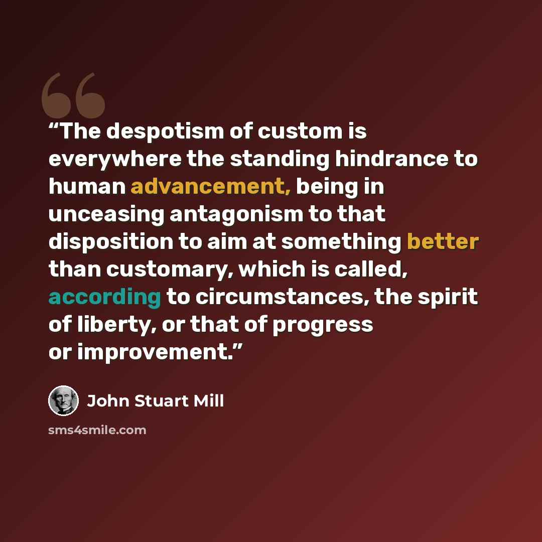 “The despotism of custom is everywhere the standing hindrance to human advancement, being in unceasing antagonism to that disposition to aim at something better than customary, which is called, according to circumstances, the spirit of liberty, or that of progress or improvement.” quote by John Stuart Mill