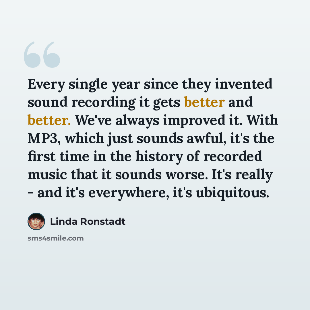 “Every single year since they invented sound recording it gets better and better. We've always improved it. With MP3, which just sounds awful, it's the first time in the history of recorded music that it sounds worse. It's really - and it's everywhere, it's ubiquitous.” quote by Linda Ronstadt