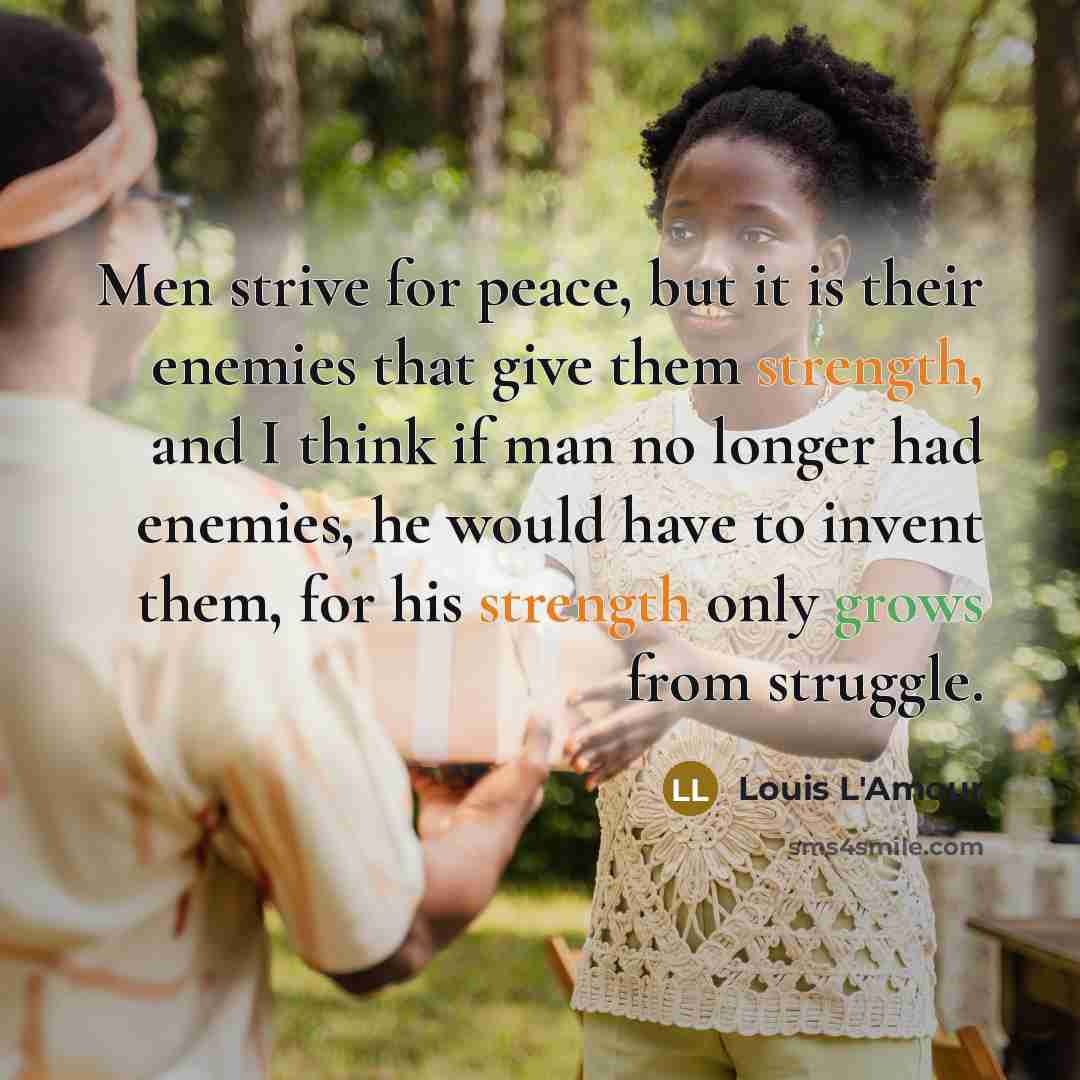 “Men strive for peace, but it is their enemies that give them strength, and I think if man no longer had enemies, he would have to invent them, for his strength only grows from struggle.” quote by Louis L'Amour