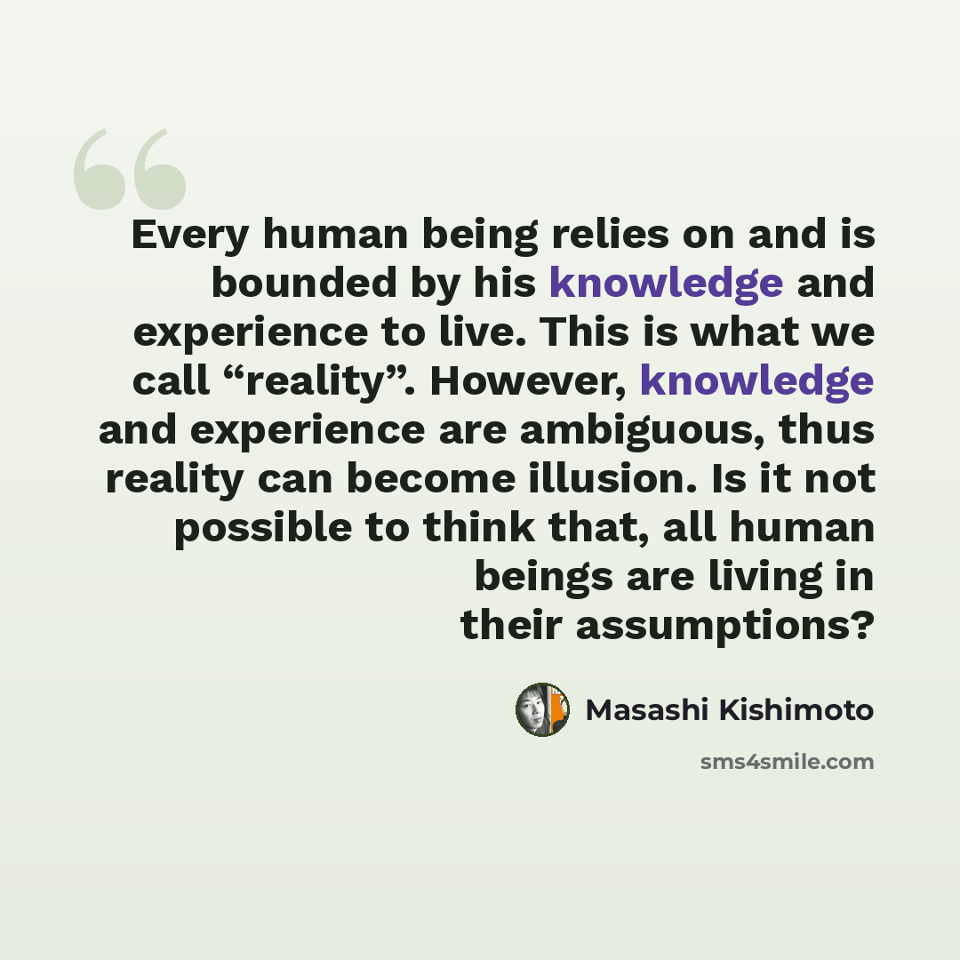 “Every human being relies on and is bounded by his knowledge and experience to live. This is what we call “reality”. However, knowledge and experience are ambiguous, thus reality can become illusion. Is it not possible to think that, all human beings are living in their assumptions?” quote by Masashi Kishimoto