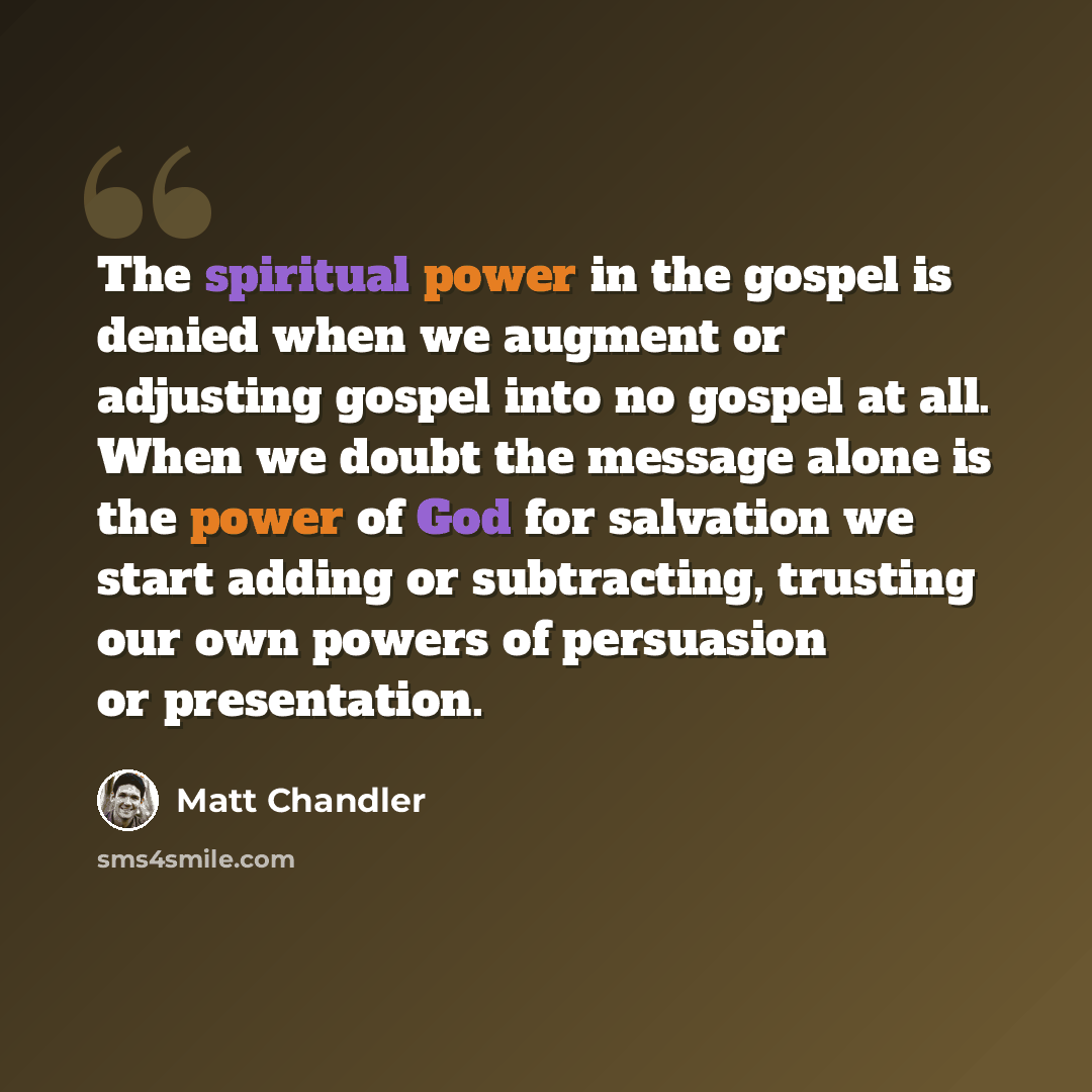 “The spiritual power in the gospel is denied when we augment or adjusting gospel into no gospel at all. When we doubt the message alone is the power of God for salvation we start adding or subtracting, trusting our own powers of persuasion or presentation.” quote by Matt Chandler