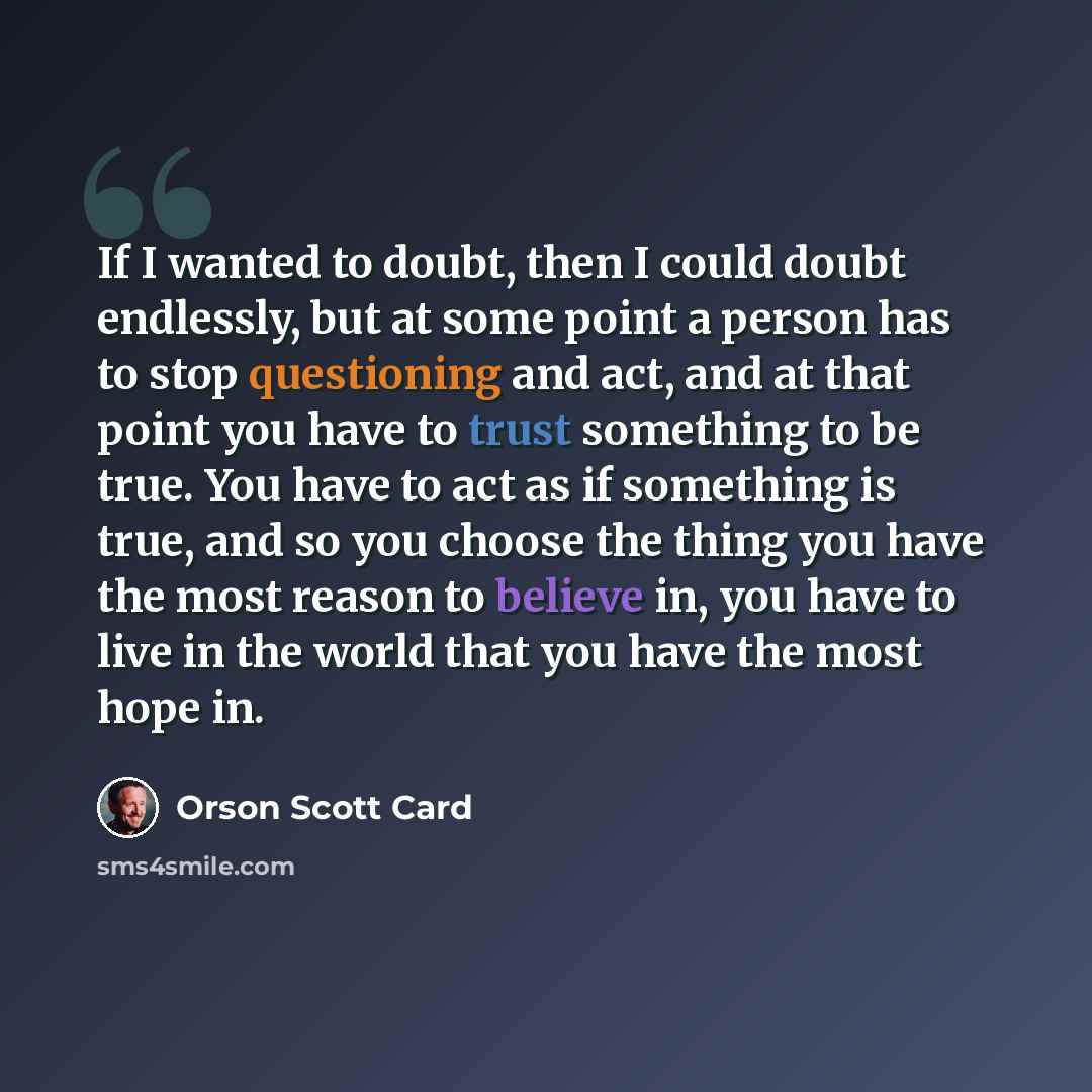 “If I wanted to doubt, then I could doubt endlessly, but at some point a person has to stop questioning and act, and at that point you have to trust something to be true. You have to act as if something is true, and so you choose the thing you have the most reason to believe in, you have to live in…” quote by Orson Scott Card