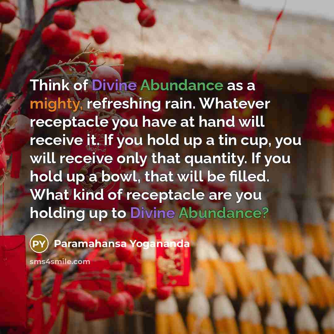 “Think of Divine Abundance as a mighty, refreshing rain. Whatever receptacle you have at hand will receive it. If you hold up a tin cup, you will receive only that quantity. If you hold up a bowl, that will be filled. What kind of receptacle are you holding up to Divine Abundance?” quote by Paramahansa Yogananda