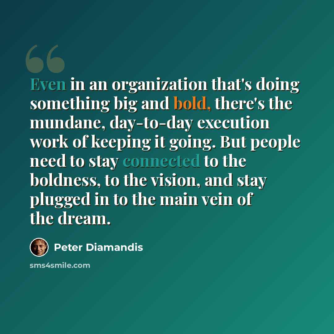 “Even in an organization that's doing something big and bold, there's the mundane, day-to-day execution work of keeping it going. But people need to stay connected to the boldness, to the vision, and stay plugged in to the main vein of the dream.” quote by Peter Diamandis