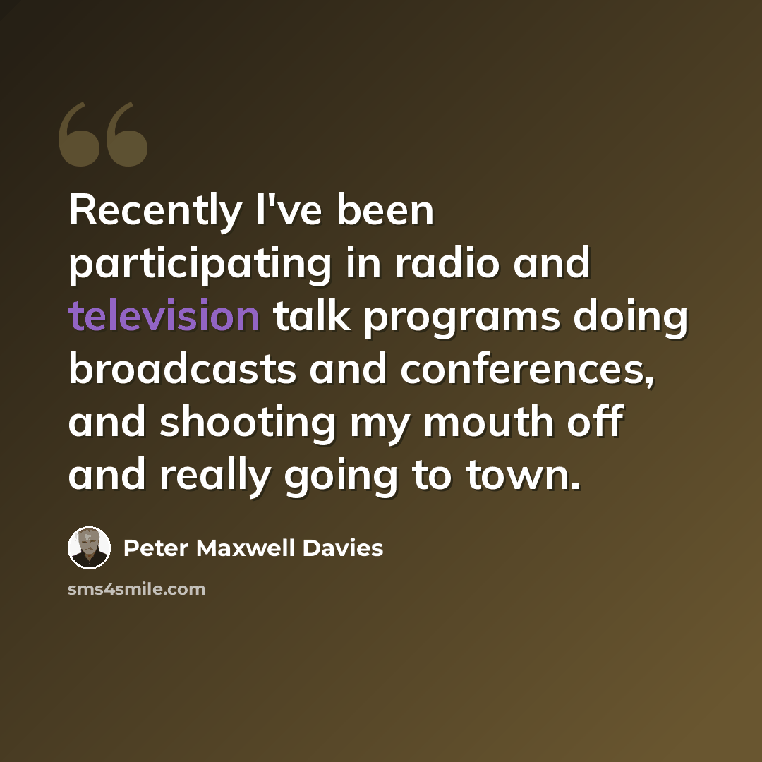 “Recently I've been participating in radio and television talk programs doing broadcasts and conferences, and shooting my mouth off and really going to town.” quote by Peter Maxwell Davies