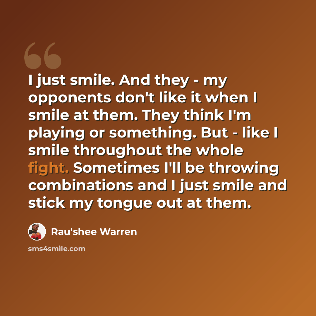 “I just smile. And they - my opponents don't like it when I smile at them. They think I'm playing or something. But - like I smile throughout the whole fight. Sometimes I'll be throwing combinations and I just smile and stick my tongue out at them.” quote by Rau'shee Warren