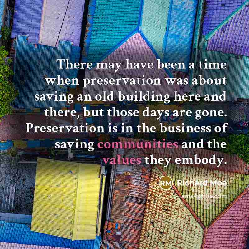 “There may have been a time when preservation was about saving an old building here and there, but those days are gone. Preservation is in the business of saving communities and the values they embody.” quote by Richard Moe