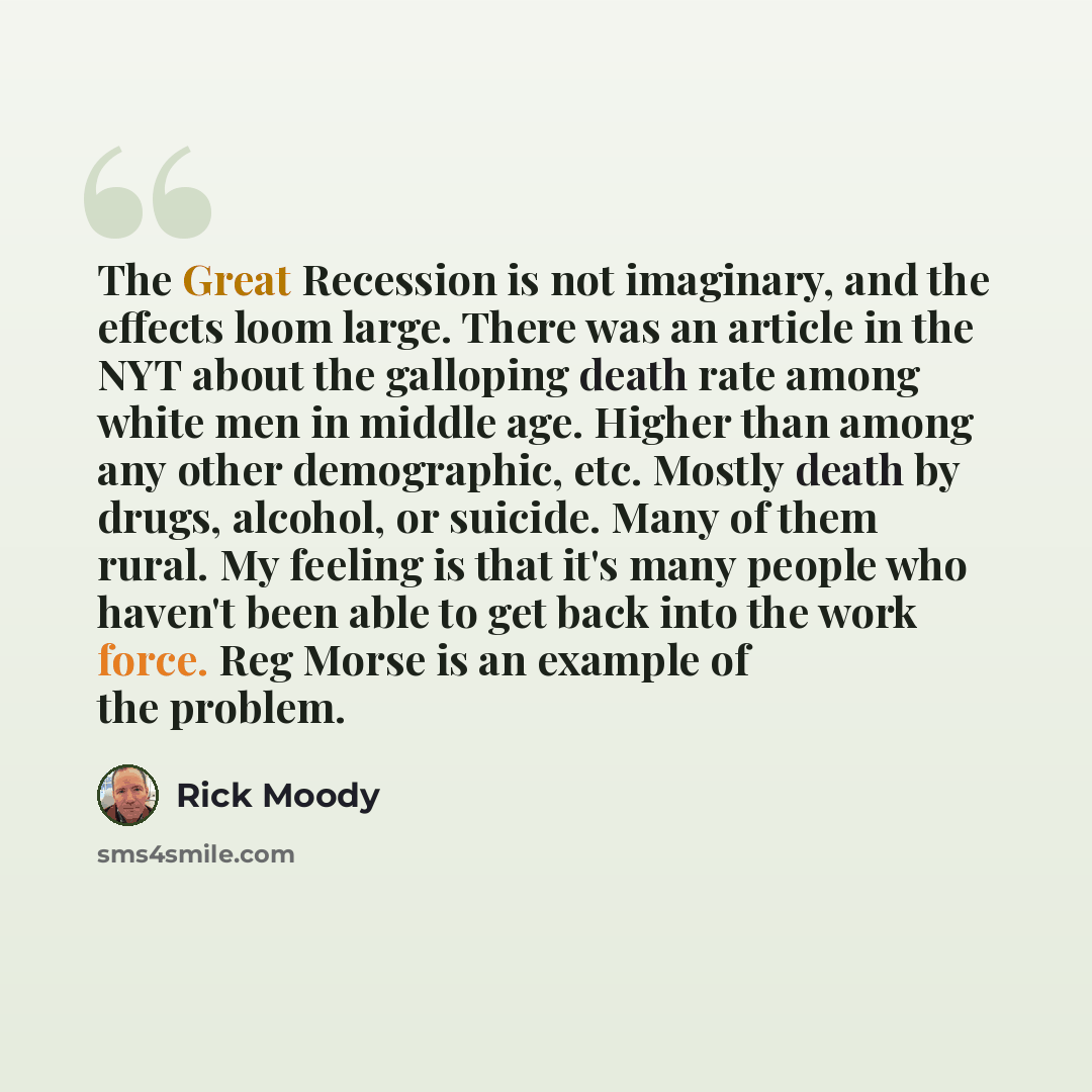 “The Great Recession is not imaginary, and the effects loom large. There was an article in the NYT about the galloping death rate among white men in middle age. Higher than among any other demographic, etc. Mostly death by drugs, alcohol, or suicide. Many of them rural. My feeling is that it's many…” quote by Rick Moody