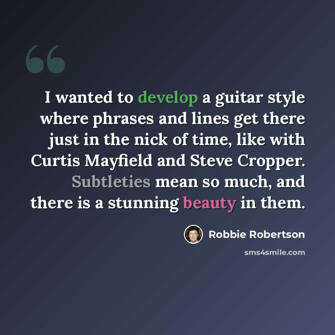 “I wanted to develop a guitar style where phrases and lines get there just in the nick of time, like with Curtis Mayfield and Steve Cropper. Subtleties mean so much, and there is a stunning beauty in them.” quote by Robbie Robertson