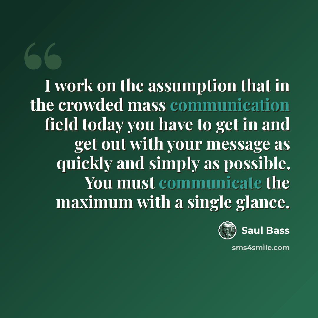 “I work on the assumption that in the crowded mass communication field today you have to get in and get out with your message as quickly and simply as possible. You must communicate the maximum with a single glance.” quote by Saul Bass