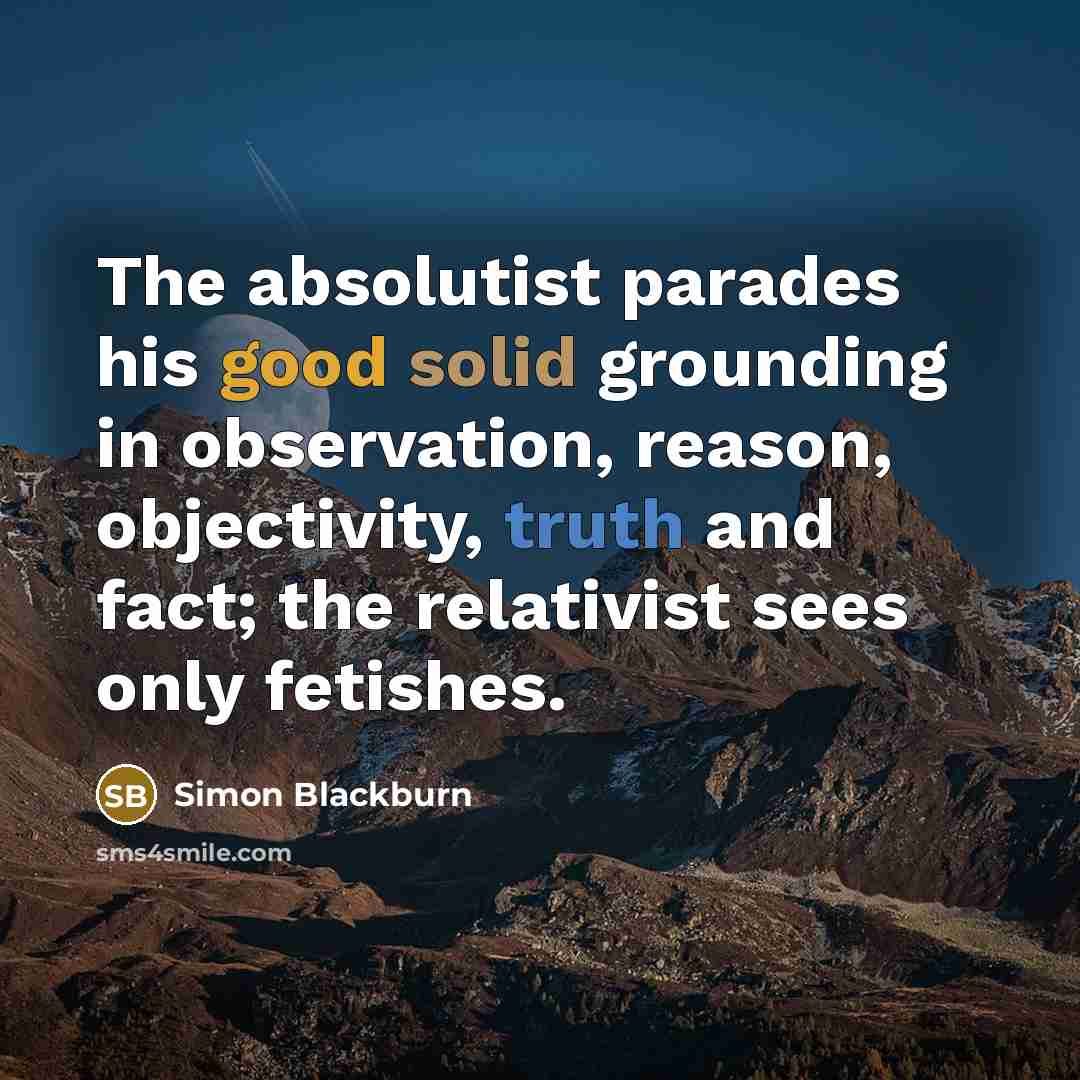 “The absolutist parades his good solid grounding in observation, reason, objectivity, truth and fact; the relativist sees only fetishes.” quote by Simon Blackburn