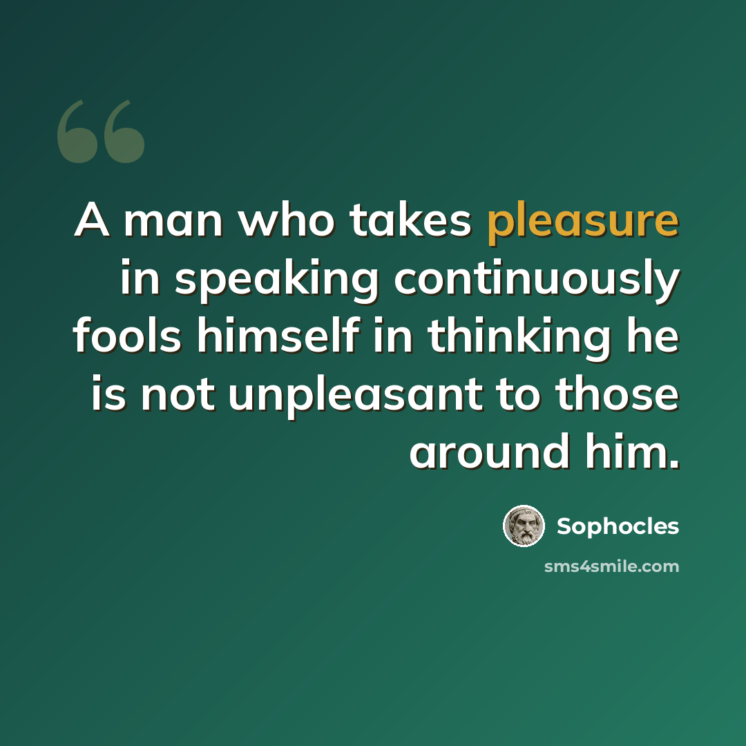 “A man who takes pleasure in speaking continuously fools himself in thinking he is not unpleasant to those around him.” quote by Sophocles
