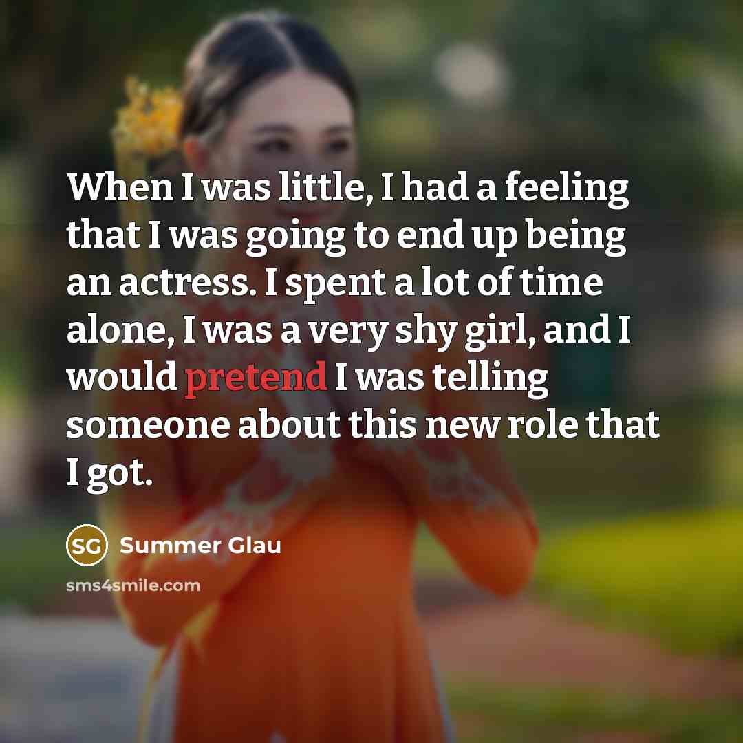 “When I was little, I had a feeling that I was going to end up being an actress. I spent a lot of time alone, I was a very shy girl, and I would pretend I was telling someone about this new role that I got.” quote by Summer Glau