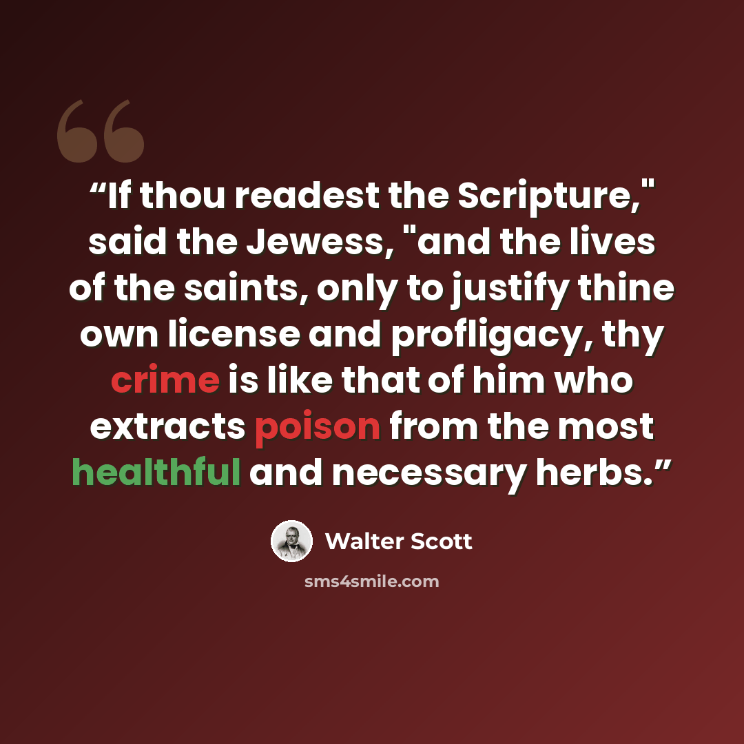 “If thou readest the Scripture," said the Jewess, "and the lives of the saints, only to justify thine own license and profligacy, thy crime is like that of him who extracts poison from the most healthful and necessary herbs.” quote by Walter Scott
