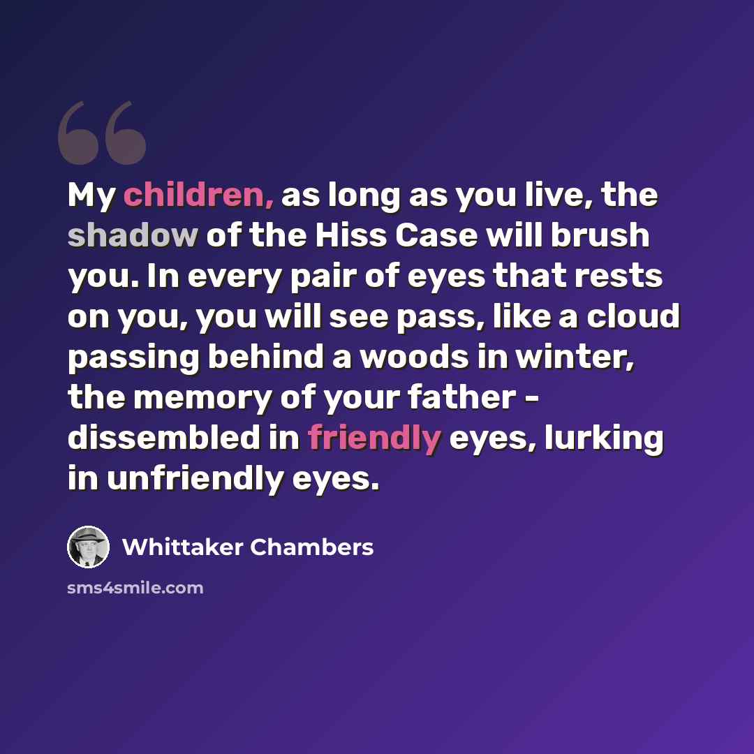 “My children, as long as you live, the shadow of the Hiss Case will brush you. In every pair of eyes that rests on you, you will see pass, like a cloud passing behind a woods in winter, the memory of your father - dissembled in friendly eyes, lurking in unfriendly eyes.” quote by Whittaker Chambers