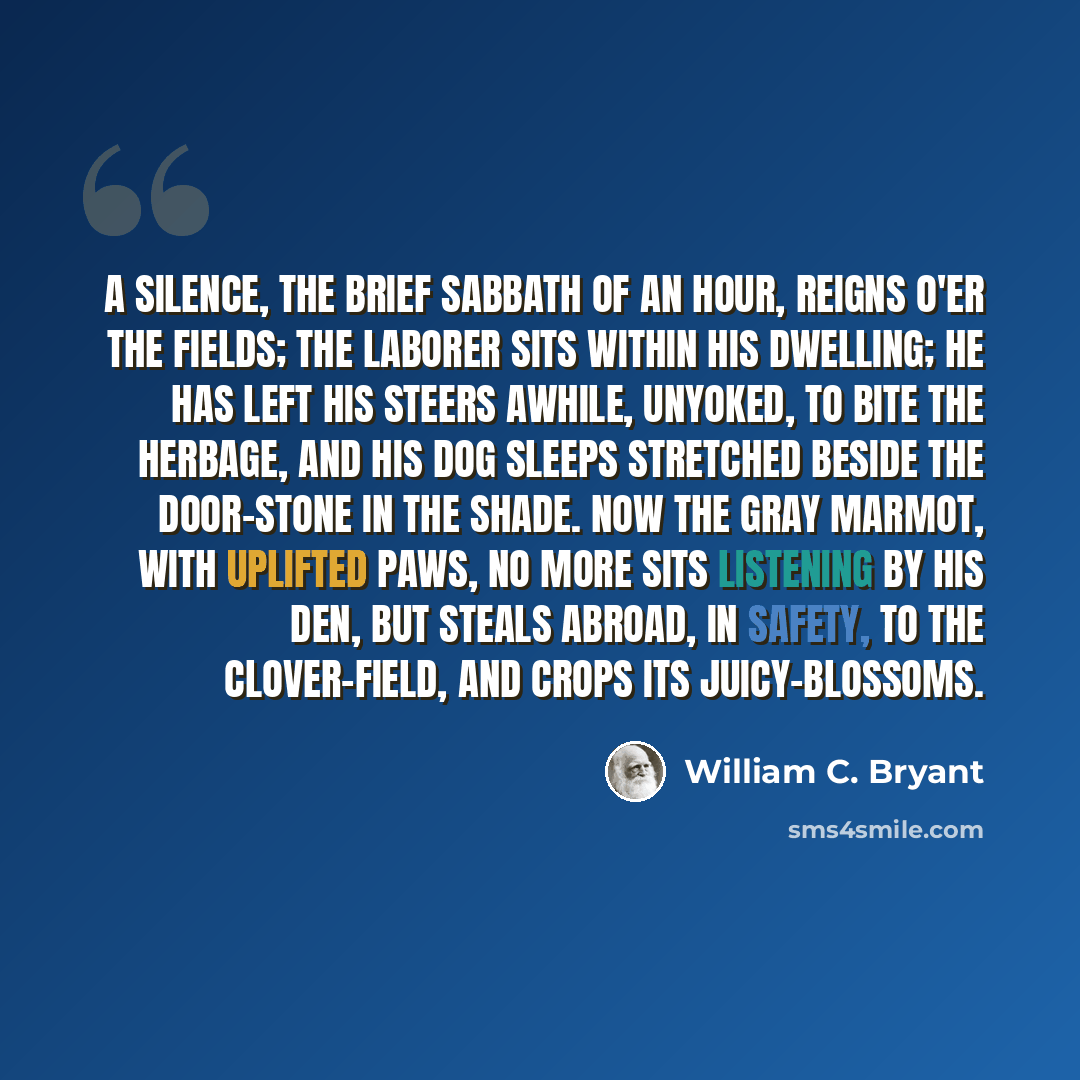“A silence, the brief Sabbath of an hour, Reigns o'er the fields; the laborer sits within His dwelling; he has left his steers awhile, Unyoked, to bite the herbage, and his dog Sleeps stretched beside the door-stone in the shade. Now the gray marmot, with uplifted paws, No more sits listening by…” quote by William C. Bryant
