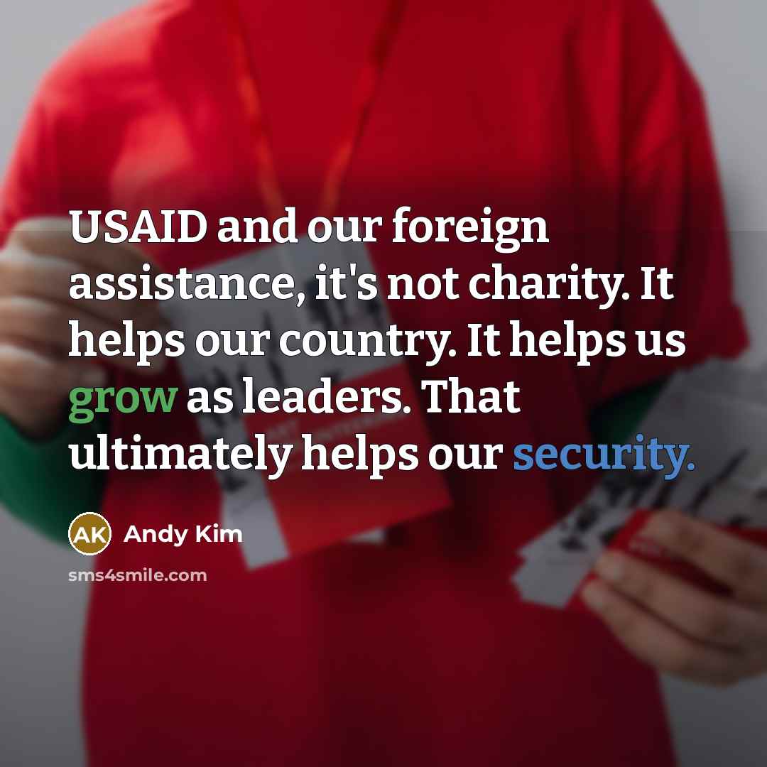 “USAID and our foreign assistance, it's not charity. It helps our country. It helps us grow as leaders. That ultimately helps our security.” quote by Andy Kim