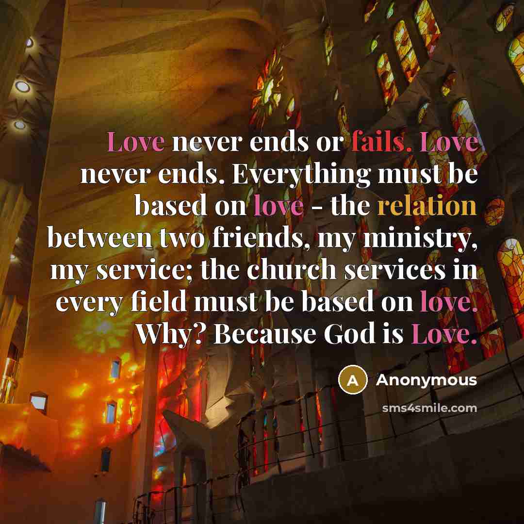 “Love never ends or fails. Love never ends. Everything must be based on love - the relation between two friends, my ministry, my service; the church services in every field must be based on love. Why? Because God is Love.” quote by Anonymous