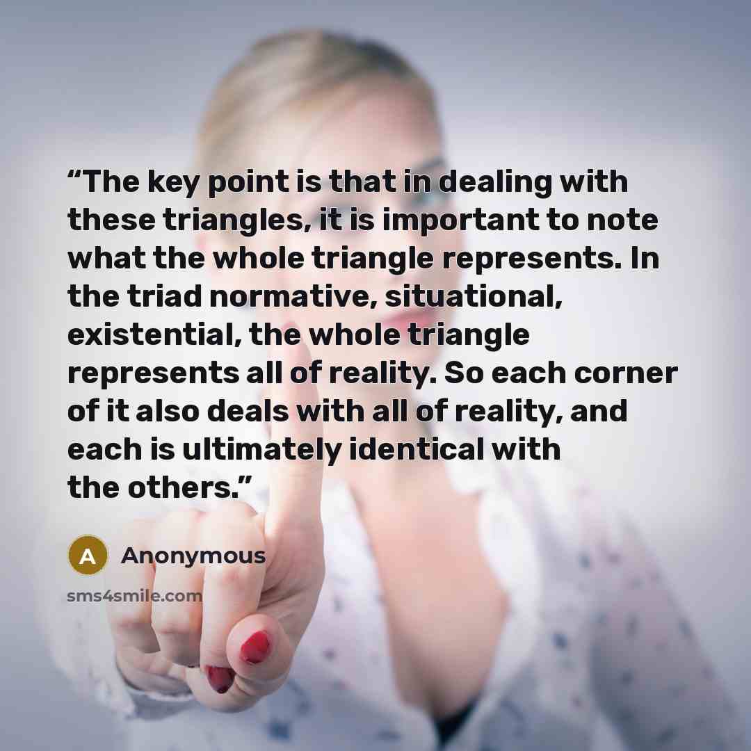 “The key point is that in dealing with these triangles, it is important to note what the whole triangle represents. In the triad normative, situational, existential, the whole triangle represents all of reality. So each corner of it also deals with all of reality, and each is ultimately identical…” quote by Anonymous