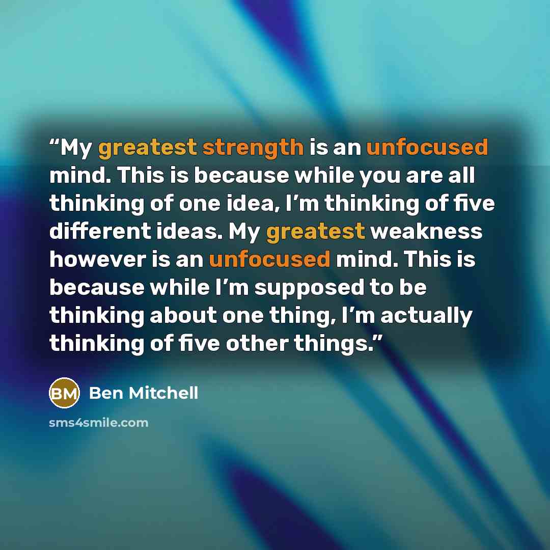 “My greatest strength is an unfocused mind. This is because while you are all thinking of one idea, I’m thinking of five different ideas. My greatest weakness however is an unfocused mind. This is because while I’m supposed to be thinking about one thing, I’m actually thinking of five other things.” quote by Ben Mitchell