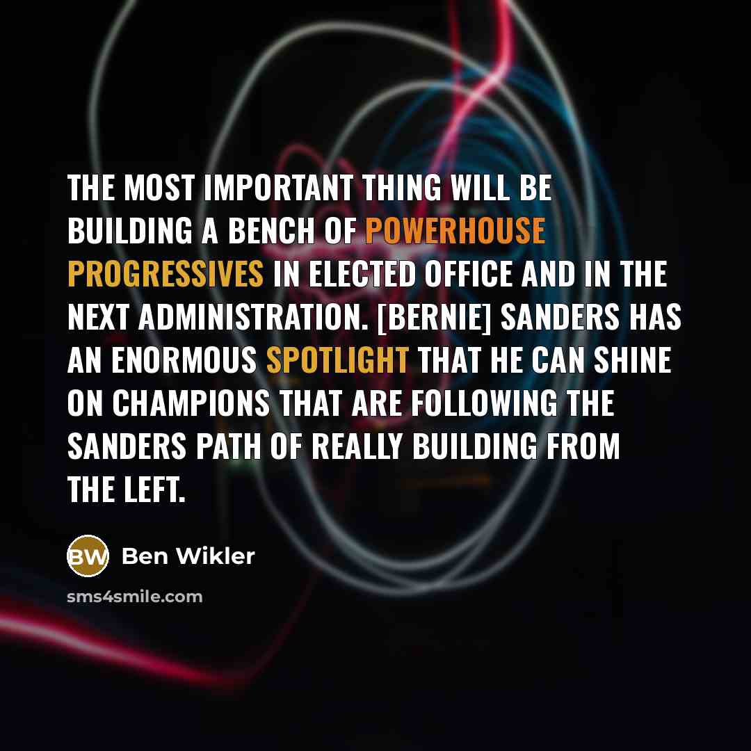 “The most important thing will be building a bench of powerhouse progressives in elected office and in the next administration. [Bernie] Sanders has an enormous spotlight that he can shine on champions that are following the Sanders path of really building from the left.” quote by Ben Wikler