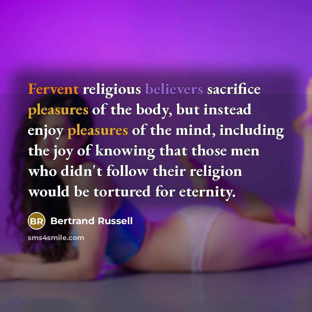 “Fervent religious believers sacrifice pleasures of the body, but instead enjoy pleasures of the mind, including the joy of knowing that those men who didn't follow their religion would be tortured for eternity.” quote by Bertrand Russell