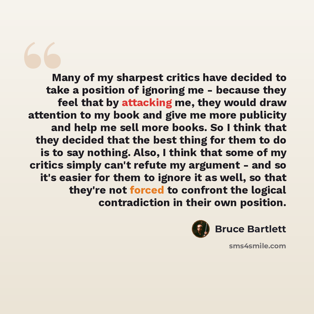“Many of my sharpest critics have decided to take a position of ignoring me - because they feel that by attacking me, they would draw attention to my book and give me more publicity and help me sell more books. So I think that they decided that the best thing for them to do is to say nothing. Also…” quote by Bruce Bartlett