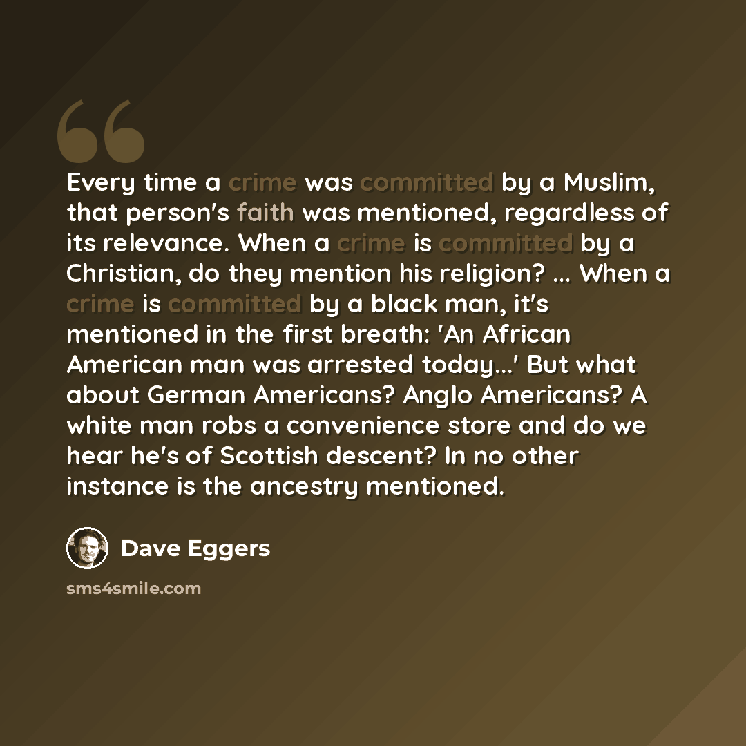 “Every time a crime was committed by a Muslim, that person's faith was mentioned, regardless of its relevance. When a crime is committed by a Christian, do they mention his religion? ... When a crime is committed by a black man, it's mentioned in the first breath: 'An African American man was…” quote by Dave Eggers