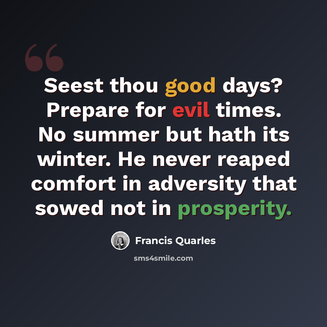 “Seest thou good days? Prepare for evil times. No summer but hath its winter. He never reaped comfort in adversity that sowed not in prosperity.” quote by Francis Quarles