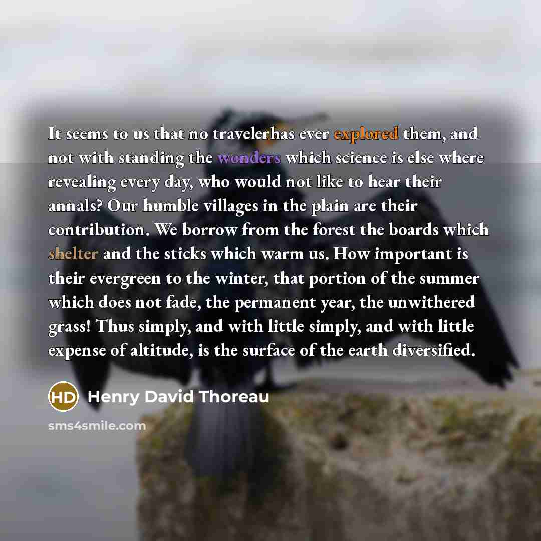 “It seems to us that no travelerhas ever explored them, and not with standing the wonders which science is else where revealing every day, who would not like to hear their annals? Our humble villages in the plain are their contribution. We borrow from the forest the boards which shelter and the…” quote by Henry David Thoreau