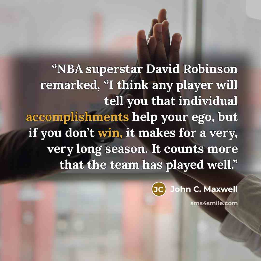 “NBA superstar David Robinson remarked, “I think any player will tell you that individual accomplishments help your ego, but if you don’t win, it makes for a very, very long season. It counts more that the team has played well.” quote by John C. Maxwell