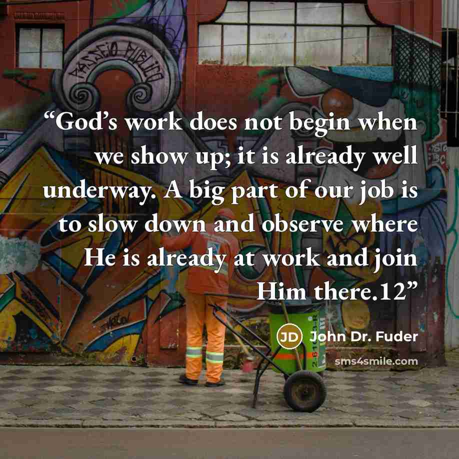 “God’s work does not begin when we show up; it is already well underway. A big part of our job is to slow down and observe where He is already at work and join Him there.12” quote by John Dr. Fuder
