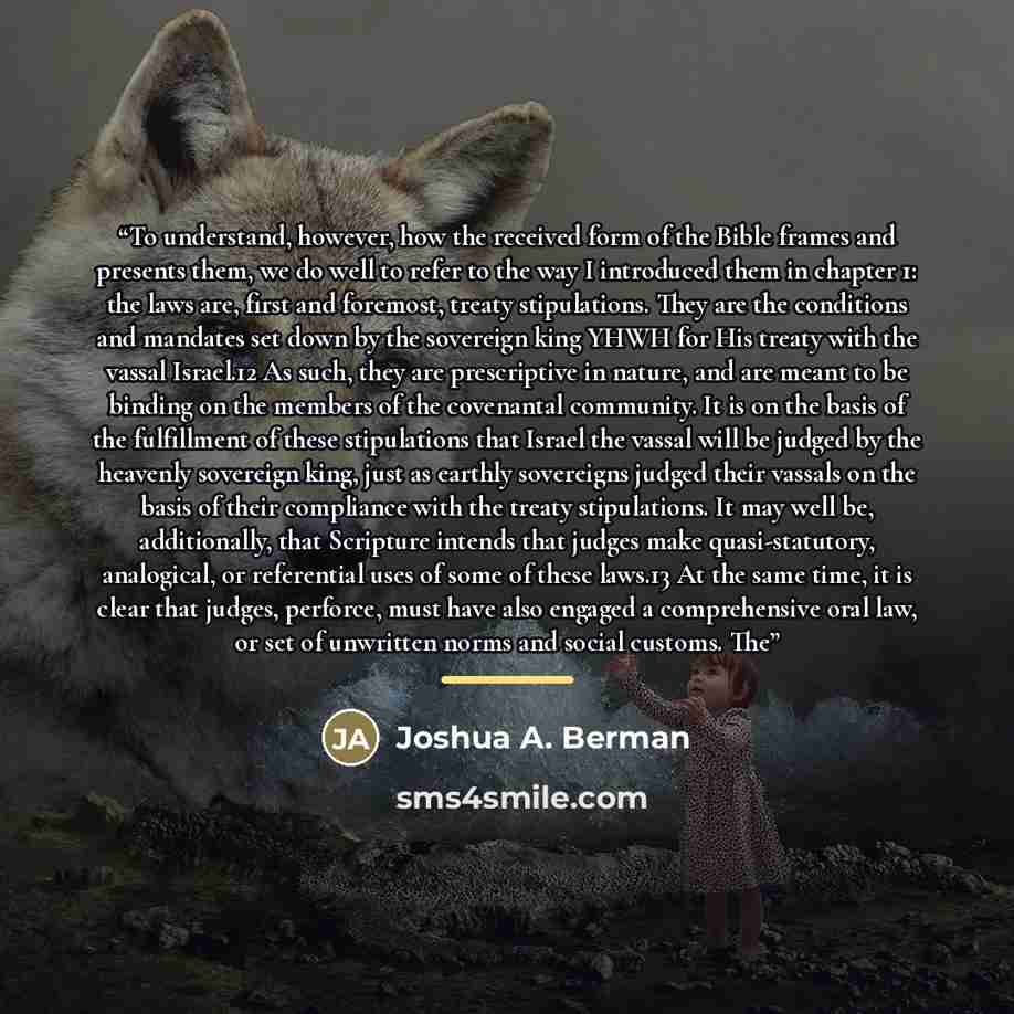 “To understand, however, how the received form of the Bible frames and presents them, we do well to refer to the way I introduced them in chapter 1: the laws are, first and foremost, treaty stipulations. They are the conditions and mandates set down by the sovereign king YHWH for His treaty with…” quote by Joshua A. Berman