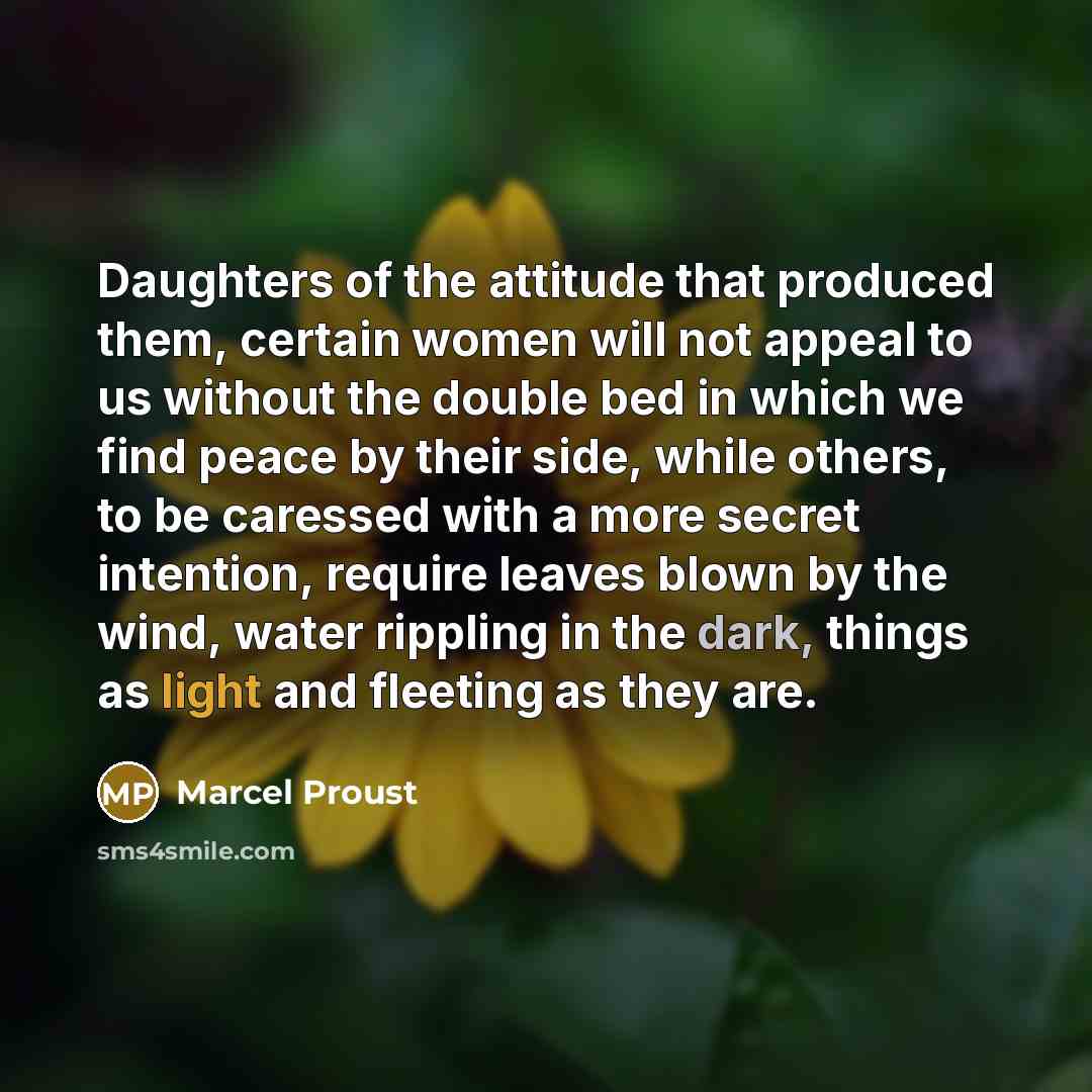 “Daughters of the attitude that produced them, certain women will not appeal to us without the double bed in which we find peace by their side, while others, to be caressed with a more secret intention, require leaves blown by the wind, water rippling in the dark, things as light and fleeting as…” quote by Marcel Proust
