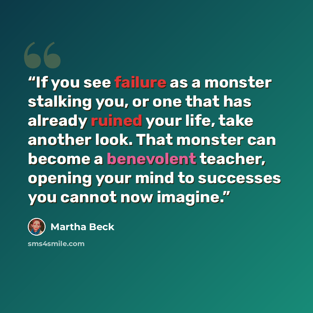 “If you see failure as a monster stalking you, or one that has already ruined your life, take another look. That monster can become a benevolent teacher, opening your mind to successes you cannot now imagine.” quote by Martha Beck