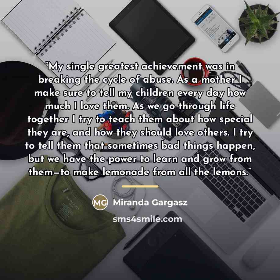 “My single greatest achievement was in breaking the cycle of abuse. As a mother I make sure to tell my children every day how much I love them. As we go through life together I try to teach them about how special they are, and how they should love others. I try to tell them that sometimes bad…” quote by Miranda Gargasz