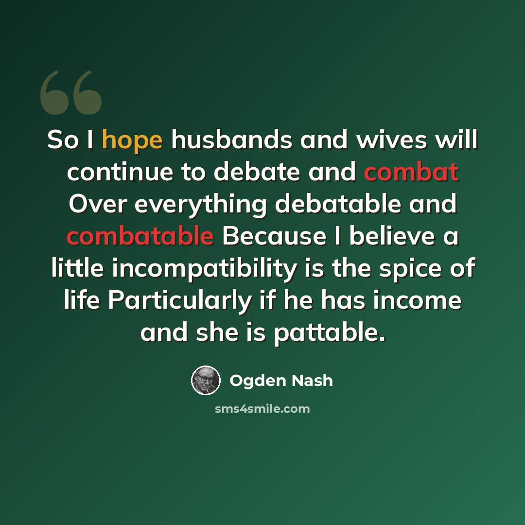 “So I hope husbands and wives will continue to debate and combat Over everything debatable and combatable Because I believe a little incompatibility is the spice of life Particularly if he has income and she is pattable.” quote by Ogden Nash