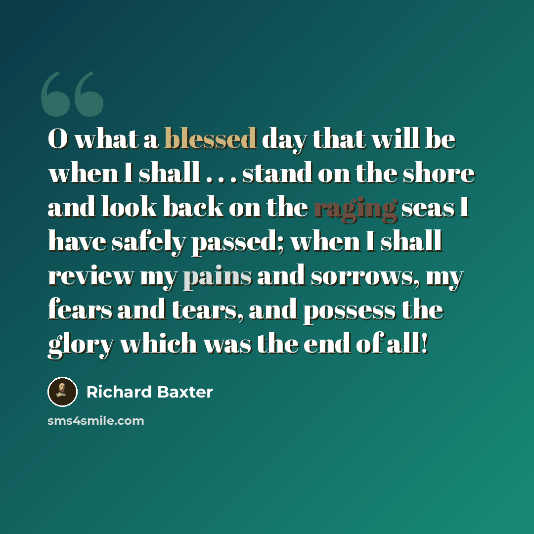“O what a blessed day that will be when I shall . . . stand on the shore and look back on the raging seas I have safely passed; when I shall review my pains and sorrows, my fears and tears, and possess the glory which was the end of all!” quote by Richard Baxter