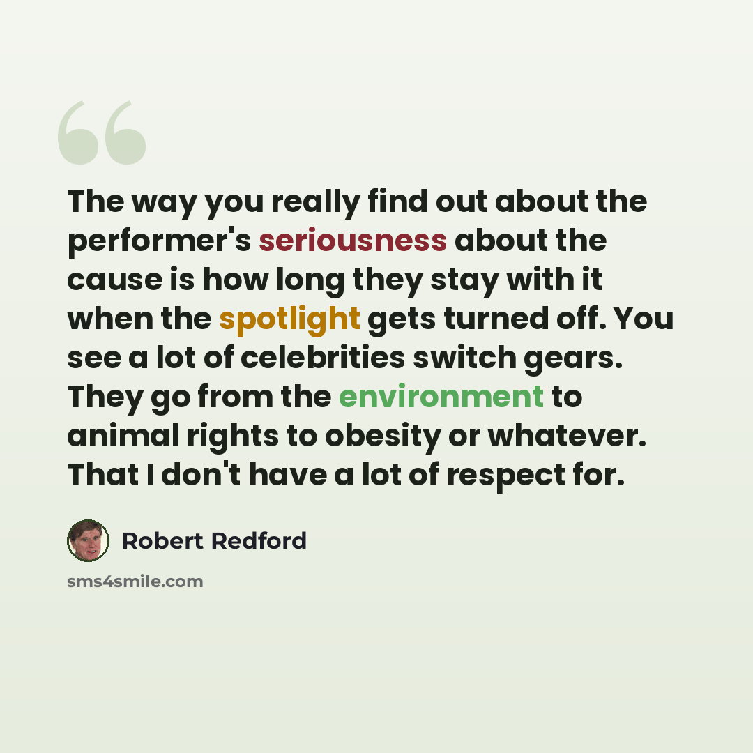 “The way you really find out about the performer's seriousness about the cause is how long they stay with it when the spotlight gets turned off. You see a lot of celebrities switch gears. They go from the environment to animal rights to obesity or whatever. That I don't have a lot of respect for.” quote by Robert Redford