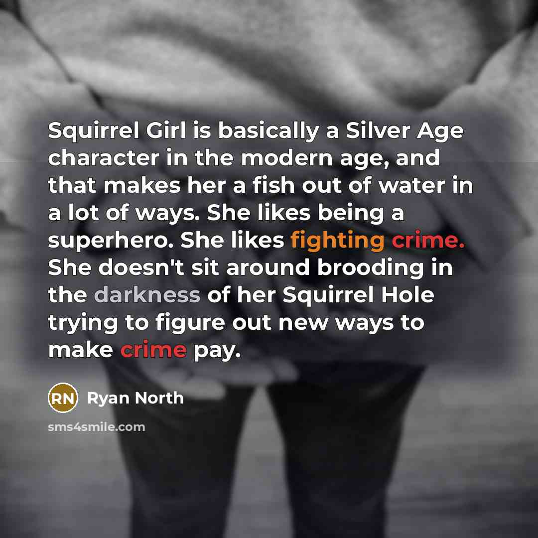 “Squirrel Girl is basically a Silver Age character in the modern age, and that makes her a fish out of water in a lot of ways. She likes being a superhero. She likes fighting crime. She doesn't sit around brooding in the darkness of her Squirrel Hole trying to figure out new ways to make crime pay.” quote by Ryan North