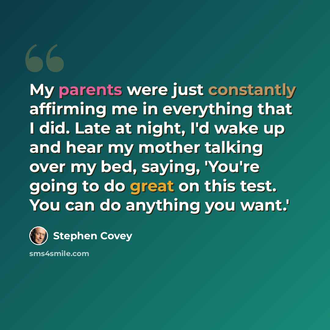 “My parents were just constantly affirming me in everything that I did. Late at night, I'd wake up and hear my mother talking over my bed, saying, 'You're going to do great on this test. You can do anything you want.'” quote by Stephen Covey