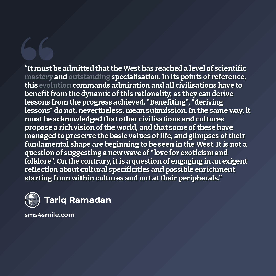 “It must be admitted that the West has reached a level of scientific mastery and outstanding specialisation. In its points of reference, this evolution commands admiration and all civilisations have to benefit from the dynamic of this rationality, as they can derive lessons from the progress…” quote by Tariq Ramadan