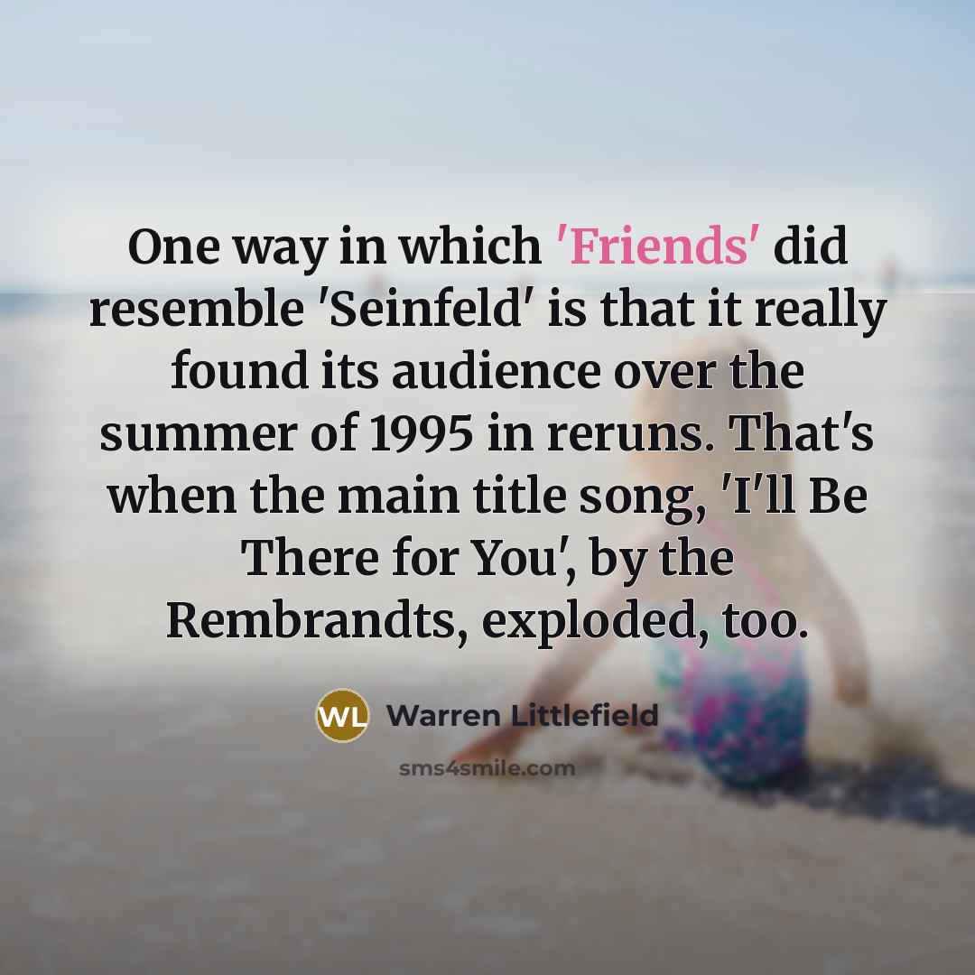 “One way in which 'Friends' did resemble 'Seinfeld' is that it really found its audience over the summer of 1995 in reruns. That's when the main title song, 'I'll Be There for You', by the Rembrandts, exploded, too.” quote by Warren Littlefield