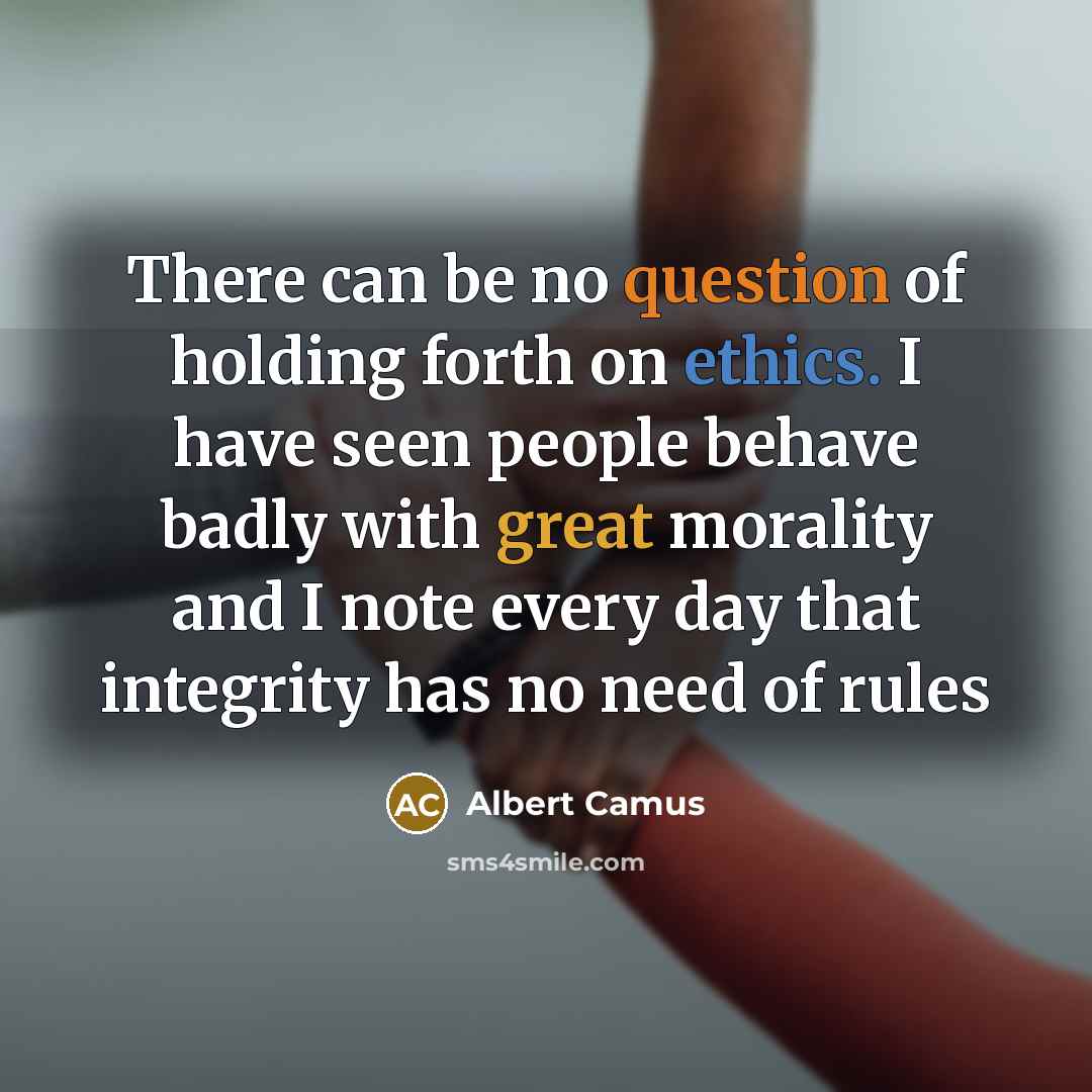 “There can be no question of holding forth on ethics. I have seen people behave badly with great morality and I note every day that integrity has no need of rules” quote by Albert Camus