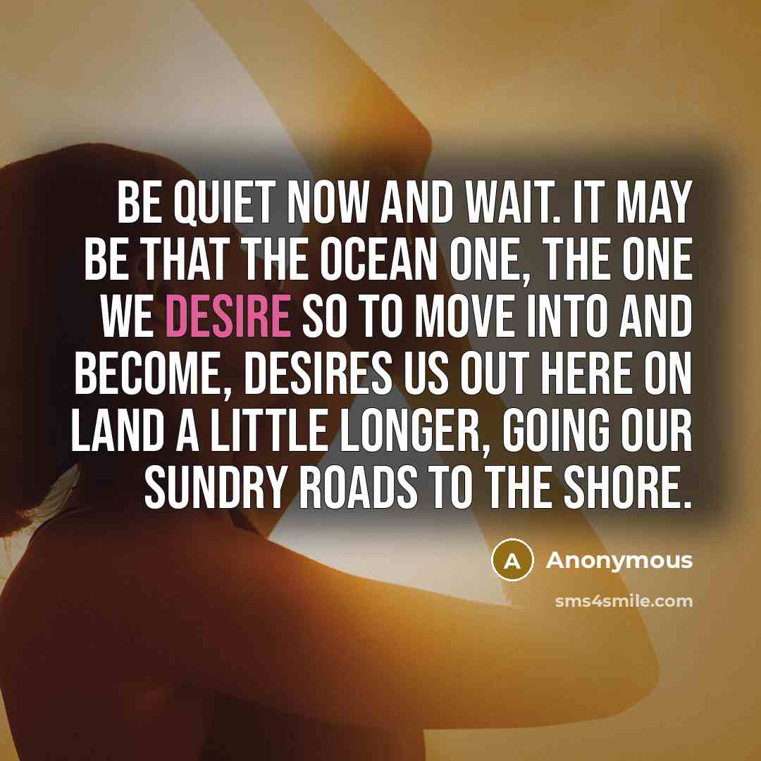 “Be quiet now and wait. It may be that the ocean one, the one we desire so to move into and become, desires us out here on land a little longer, going our sundry roads to the shore.” quote by Anonymous
