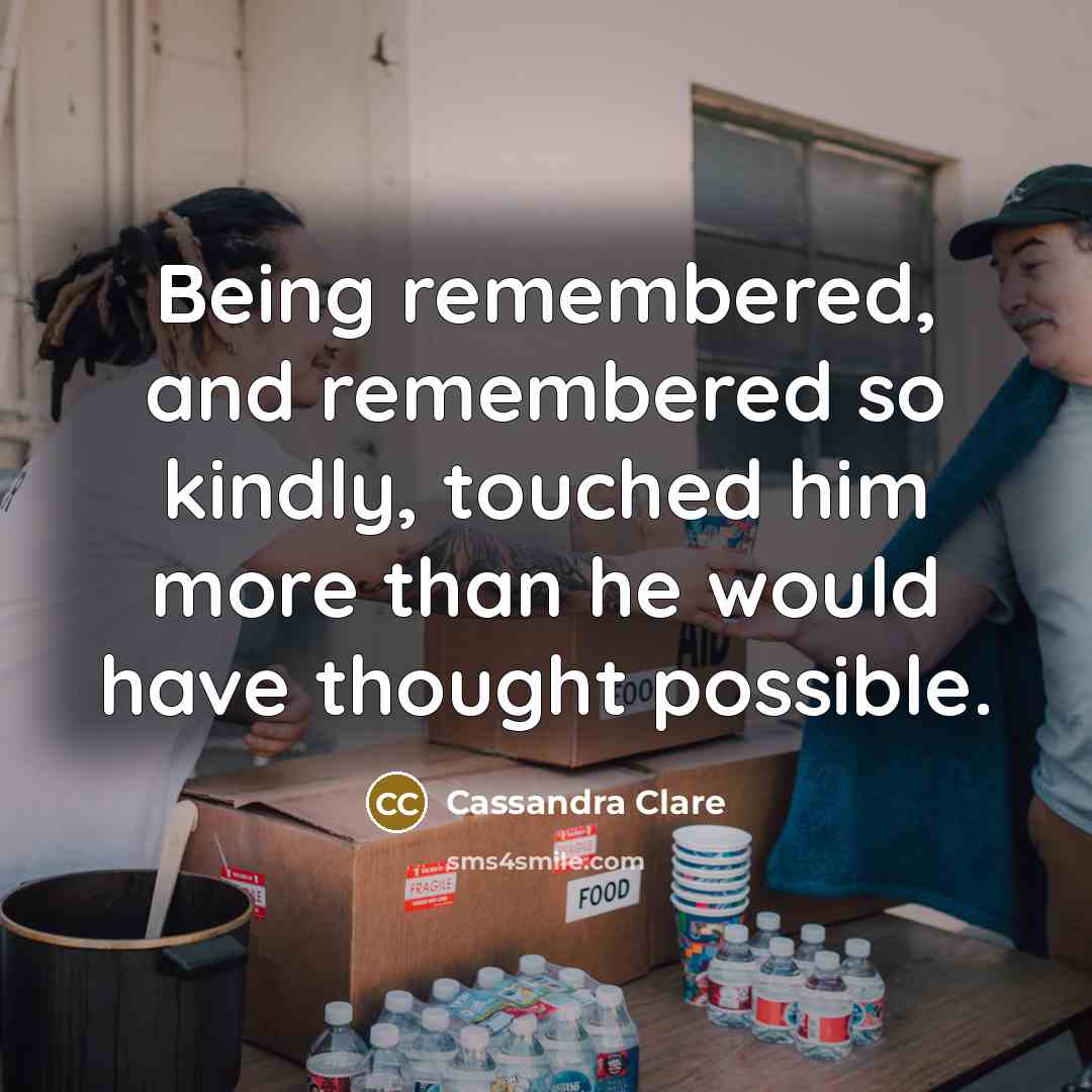 “Being remembered, and remembered so kindly, touched him more than he would have thought possible.” quote by Cassandra Clare