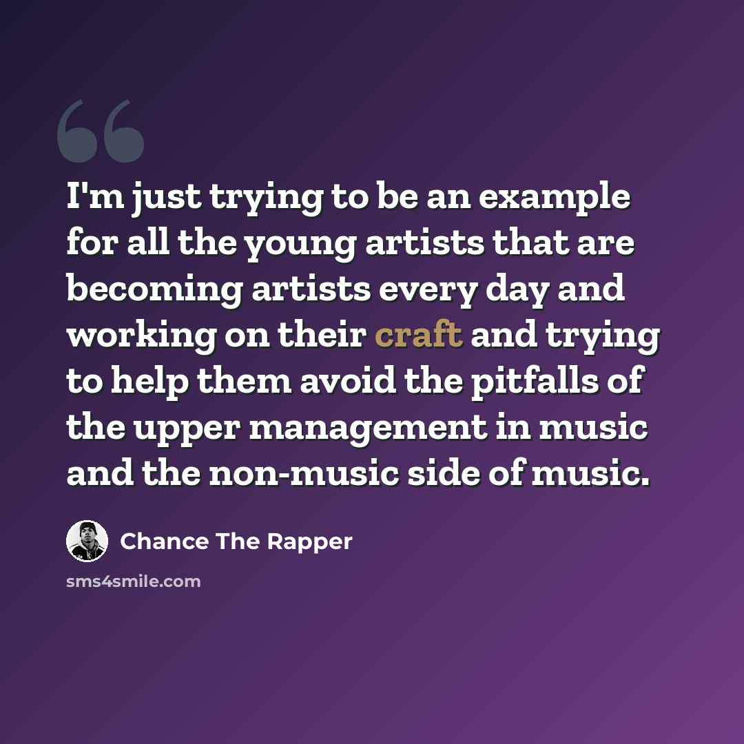 “I'm just trying to be an example for all the young artists that are becoming artists every day and working on their craft and trying to help them avoid the pitfalls of the upper management in music and the non-music side of music.” quote by Chance The Rapper