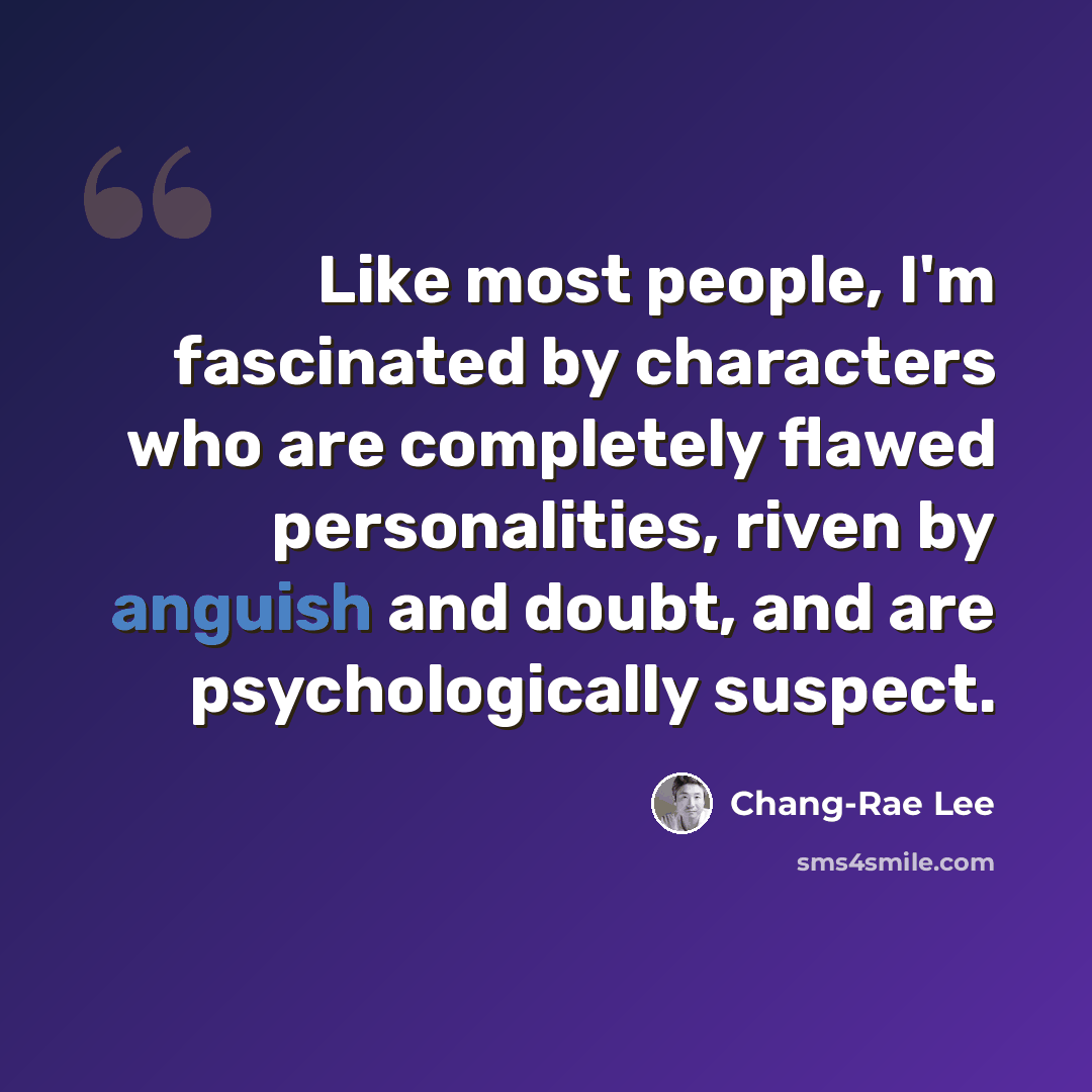 “Like most people, I'm fascinated by characters who are completely flawed personalities, riven by anguish and doubt, and are psychologically suspect.” quote by Chang-Rae Lee