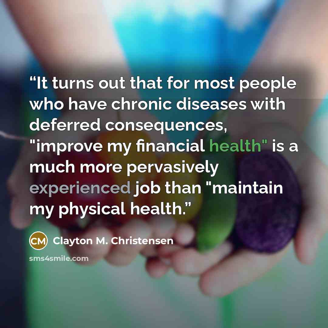 “It turns out that for most people who have chronic diseases with deferred consequences, "improve my financial health" is a much more pervasively experienced job than "maintain my physical health.” quote by Clayton M. Christensen