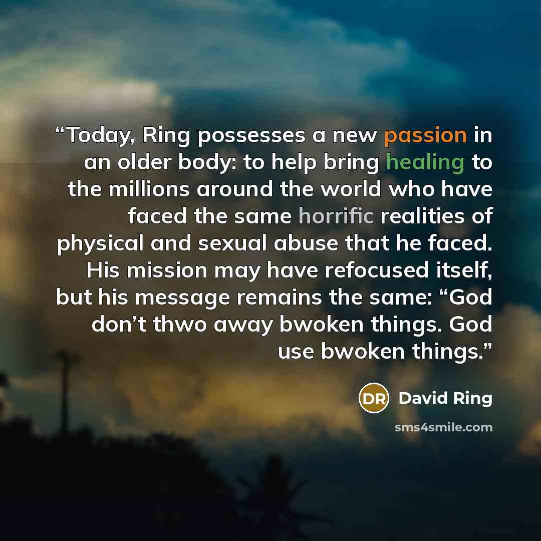 “Today, Ring possesses a new passion in an older body: to help bring healing to the millions around the world who have faced the same horrific realities of physical and sexual abuse that he faced. His mission may have refocused itself, but his message remains the same: “God don’t thwo away bwoken…” quote by David Ring